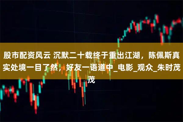 股市配资风云 沉默二十载终于重出江湖，陈佩斯真实处境一目了然，好友一语道中_电影_观众_朱时茂