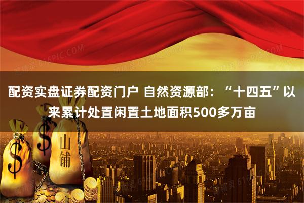 配资实盘证券配资门户 自然资源部：“十四五”以来累计处置闲置土地面积500多万亩