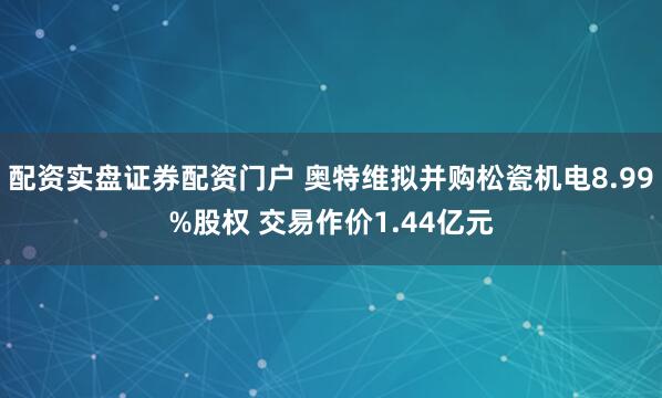 配资实盘证券配资门户 奥特维拟并购松瓷机电8.99%股权 交易作价1.44亿元