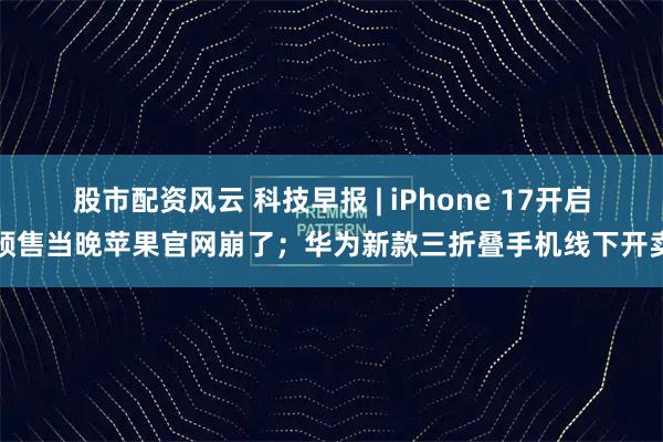 股市配资风云 科技早报 | iPhone 17开启预售当晚苹果官网崩了；华为新款三折叠手机线下开卖