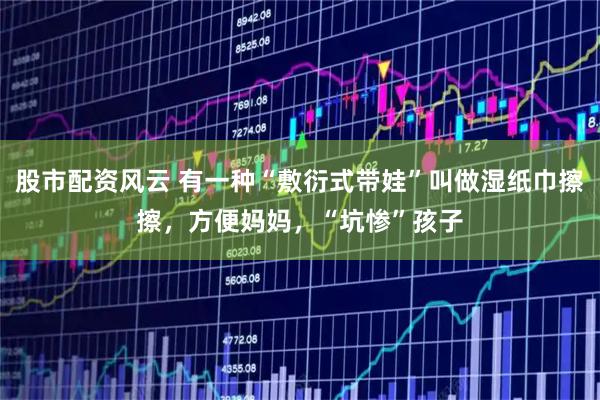 股市配资风云 有一种“敷衍式带娃”叫做湿纸巾擦擦，方便妈妈，“坑惨”孩子