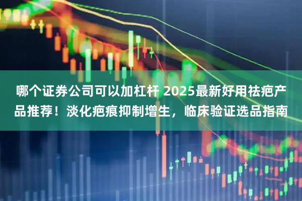 哪个证券公司可以加杠杆 2025最新好用祛疤产品推荐！淡化疤痕抑制增生，临床验证选品指南