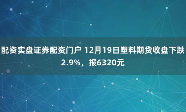 配资实盘证券配资门户 12月19日塑料期货收盘下跌2.9%，报6320元