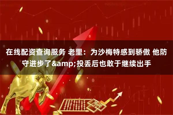 在线配资查询服务 老里：为沙梅特感到骄傲 他防守进步了&投丢后也敢于继续出手